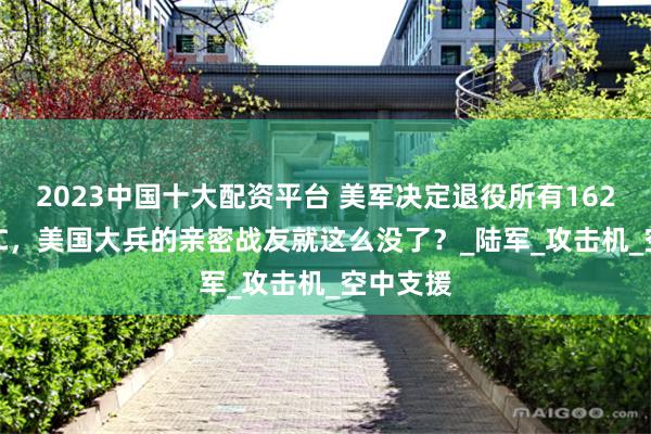 2023中国十大配资平台 美军决定退役所有162架A-10C，美国大兵的亲密战友就这么没了？_陆军_攻击机_空中支援
