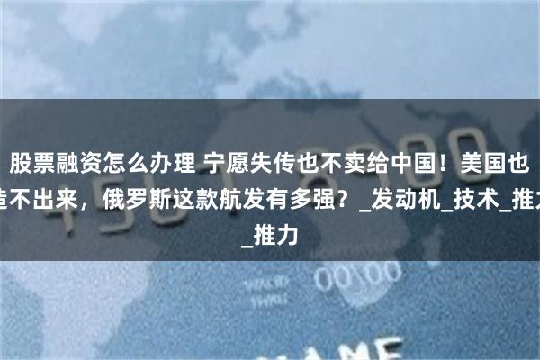 股票融资怎么办理 宁愿失传也不卖给中国！美国也造不出来，俄罗斯这款航发有多强？_发动机_技术_推力