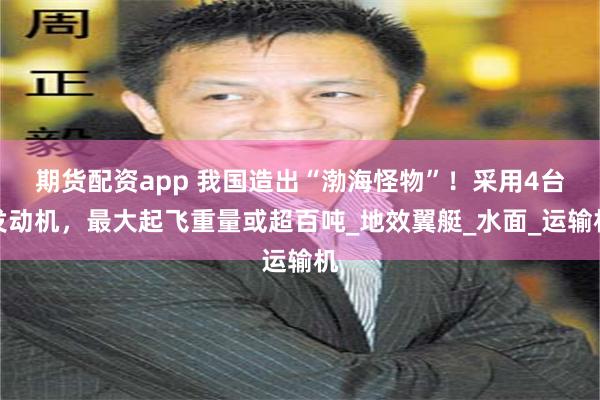期货配资app 我国造出“渤海怪物”！采用4台发动机，最大起飞重量或超百吨_地效翼艇_水面_运输机