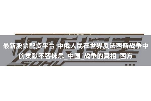 最新股票配资平台 中俄人民在世界反法西斯战争中的贡献不容抹杀_中国_战争的真相_西方