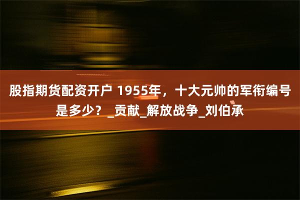 股指期货配资开户 1955年，十大元帅的军衔编号是多少？_贡献_解放战争_刘伯承