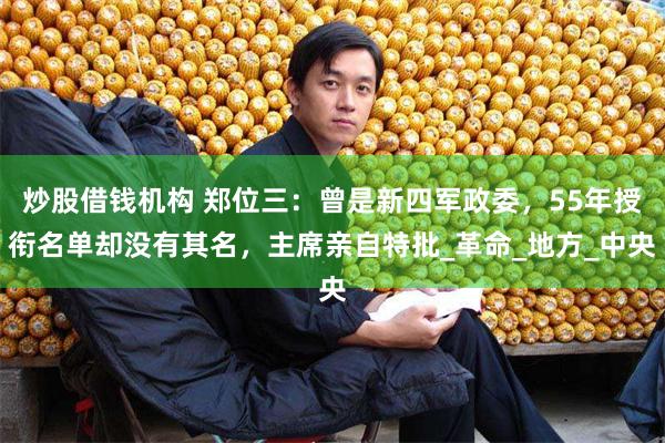 炒股借钱机构 郑位三：曾是新四军政委，55年授衔名单却没有其名，主席亲自特批_革命_地方_中央