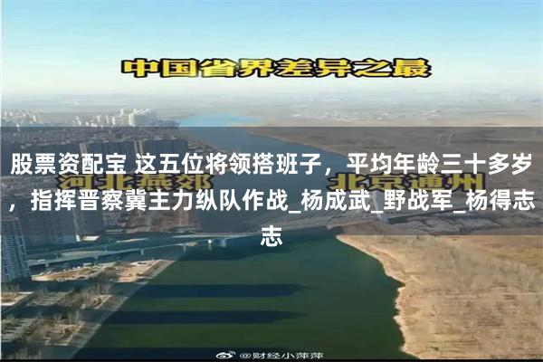股票资配宝 这五位将领搭班子，平均年龄三十多岁，指挥晋察冀主力纵队作战_杨成武_野战军_杨得志