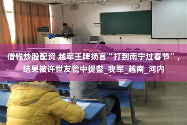 借钱炒股配资 越军王牌扬言“打到南宁过春节”，结果被许世友瓮中捉鳖_我军_越南_河内