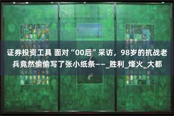 证券投资工具 面对“00后”采访，98岁的抗战老兵竟然偷偷写了张小纸条——_胜利_烽火_大都