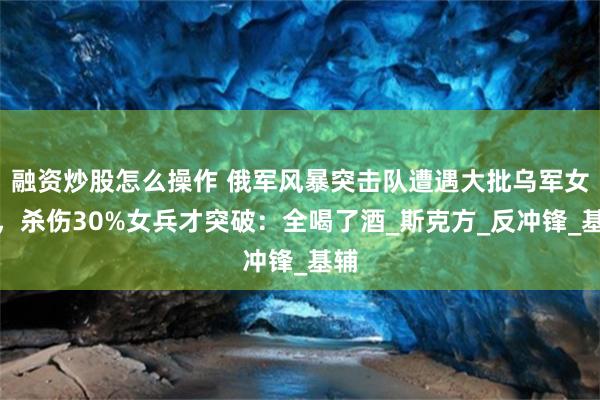 融资炒股怎么操作 俄军风暴突击队遭遇大批乌军女兵，杀伤30%女兵才突破：全喝了酒_斯克方_反冲锋_基辅