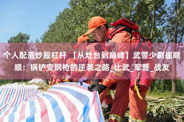 个人配资炒股杠杆 【从灶台到巅峰】武警少尉崔顺顺：锅铲变钢枪的逆袭之路_比武_军营_战友