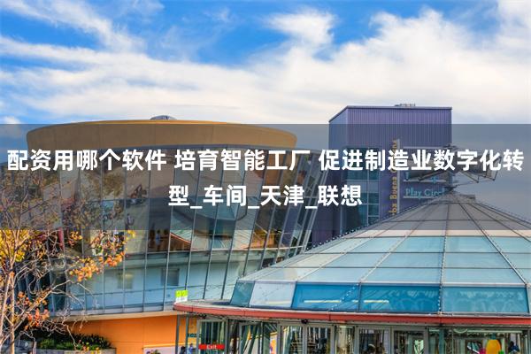 配资用哪个软件 培育智能工厂 促进制造业数字化转型_车间_天津_联想