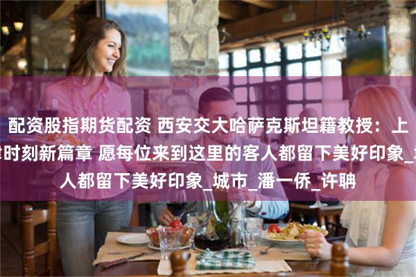 配资股指期货配资 西安交大哈萨克斯坦籍教授：上合峰会将开启天津时刻新篇章 愿每位来到这里的客人都留下美好印象_城市_潘一侨_许聃