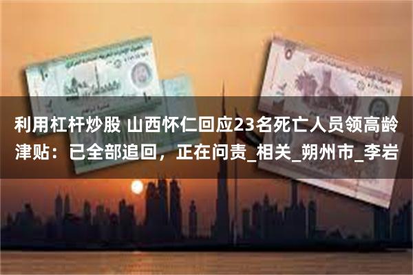 利用杠杆炒股 山西怀仁回应23名死亡人员领高龄津贴：已全部追回，正在问责_相关_朔州市_李岩