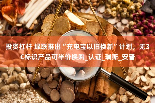 投资杠杆 绿联推出“充电宝以旧换新”计划，无3C标识产品可半价换购_认证_瑞斯_安普
