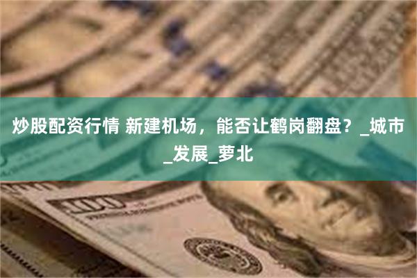 炒股配资行情 新建机场，能否让鹤岗翻盘？_城市_发展_萝北