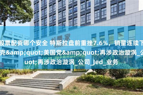 股票配资哪个安全 特斯拉盘前重挫7.6%，销量连续下滑之际，马斯克&quot;美国党&quot;再涉政治漩涡_公司_Jed_业务