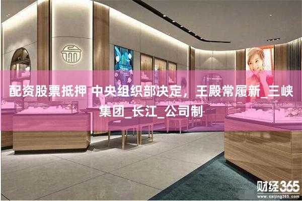 配资股票抵押 中央组织部决定，王殿常履新_三峡集团_长江_公司制