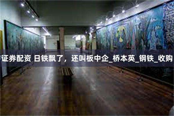 证券配资 日铁飘了，还叫板中企_桥本英_钢铁_收购