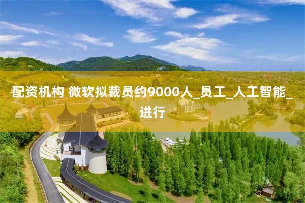 配资机构 微软拟裁员约9000人_员工_人工智能_进行