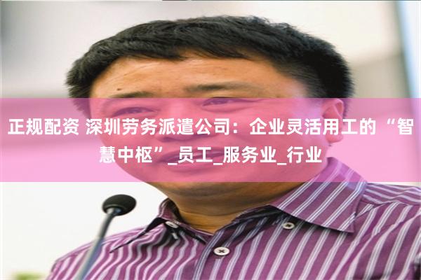 正规配资 深圳劳务派遣公司：企业灵活用工的 “智慧中枢”_员工_服务业_行业