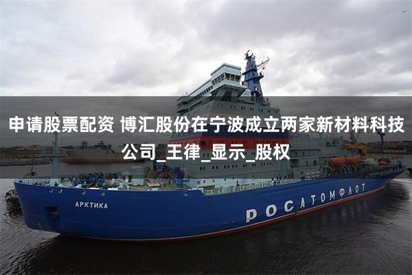 申请股票配资 博汇股份在宁波成立两家新材料科技公司_王律_显示_股权
