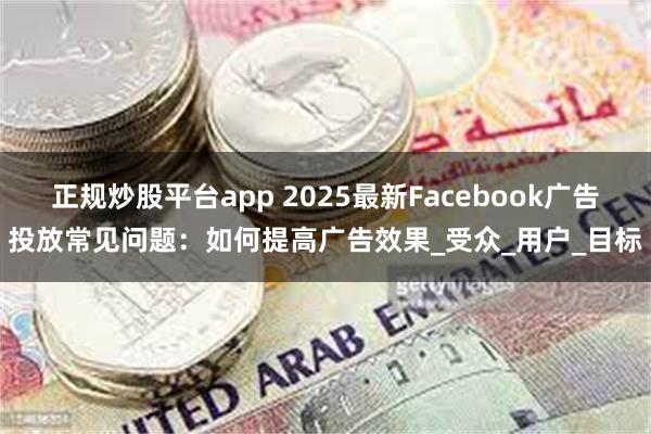 正规炒股平台app 2025最新Facebook广告投放常见问题：如何提高广告效果_受众_用户_目标