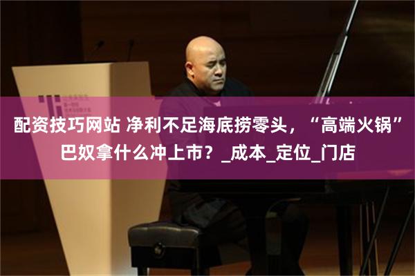 配资技巧网站 净利不足海底捞零头，“高端火锅”巴奴拿什么冲上市？_成本_定位_门店