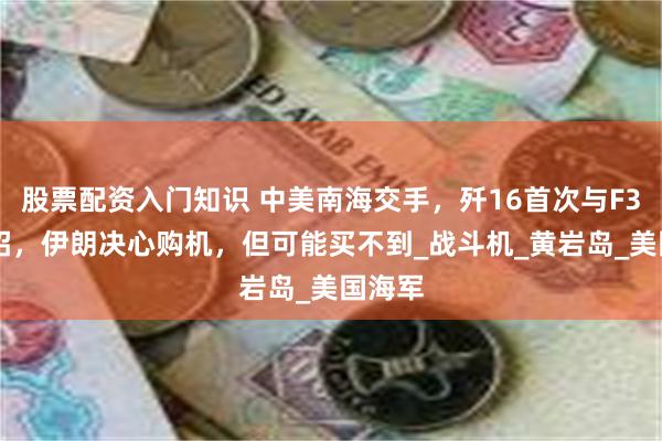股票配资入门知识 中美南海交手，歼16首次与F35C过招，伊朗决心购机，但可能买不到_战斗机_黄岩岛_美国海军