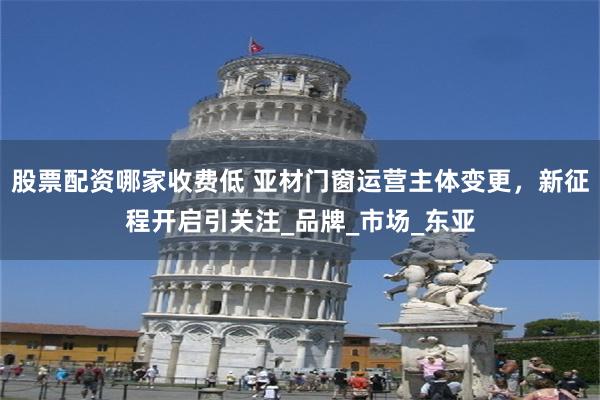 股票配资哪家收费低 亚材门窗运营主体变更，新征程开启引关注_品牌_市场_东亚