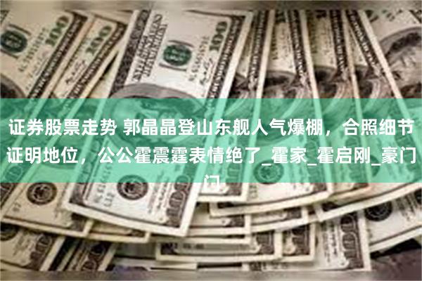 证券股票走势 郭晶晶登山东舰人气爆棚，合照细节证明地位，公公霍震霆表情绝了_霍家_霍启刚_豪门