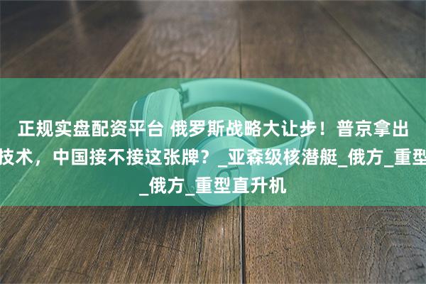正规实盘配资平台 俄罗斯战略大让步！普京拿出压箱底技术，中国接不接这张牌？_亚森级核潜艇_俄方_重型直升机
