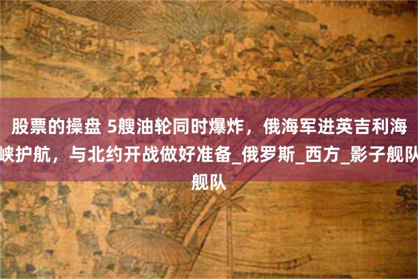 股票的操盘 5艘油轮同时爆炸，俄海军进英吉利海峡护航，与北约开战做好准备_俄罗斯_西方_影子舰队