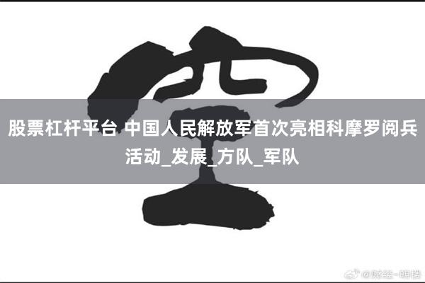 股票杠杆平台 中国人民解放军首次亮相科摩罗阅兵活动_发展_方队_军队