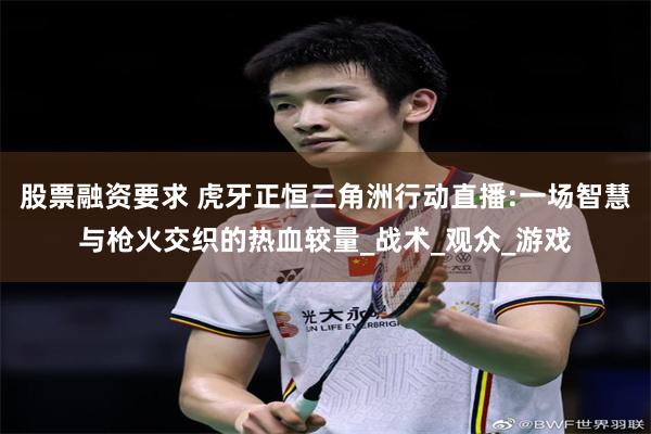 股票融资要求 虎牙正恒三角洲行动直播:一场智慧与枪火交织的热血较量_战术_观众_游戏