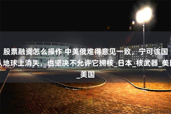 股票融资怎么操作 中美俄难得意见一致，宁可该国从地球上消失，也坚决不允许它拥核_日本_核武器_美国