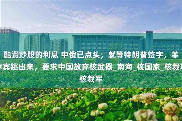 融资炒股的利息 中俄已点头，就等特朗普签字，菲律宾跳出来，要求中国放弃核武器_南海_核国家_核裁军