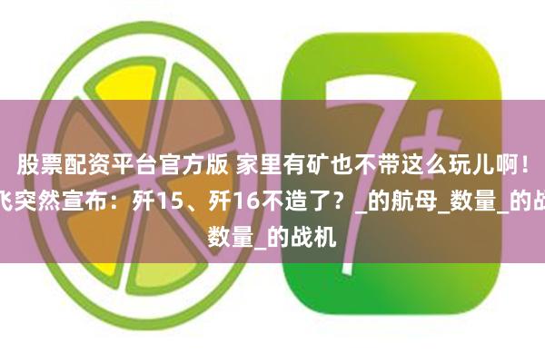 股票配资平台官方版 家里有矿也不带这么玩儿啊！沈飞突然宣布：歼15、歼16不造了？_的航母_数量_的战机