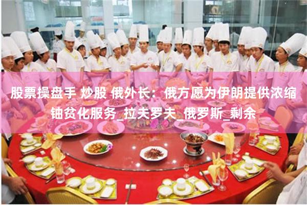 股票操盘手 炒股 俄外长：俄方愿为伊朗提供浓缩铀贫化服务_拉夫罗夫_俄罗斯_剩余