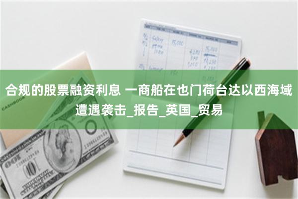 合规的股票融资利息 一商船在也门荷台达以西海域遭遇袭击_报告_英国_贸易