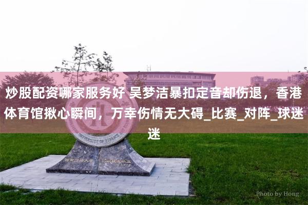 炒股配资哪家服务好 吴梦洁暴扣定音却伤退，香港体育馆揪心瞬间，万幸伤情无大碍_比赛_对阵_球迷