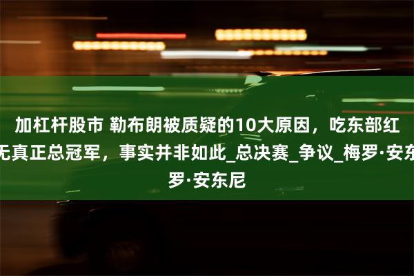 加杠杆股市 勒布朗被质疑的10大原因，吃东部红利无真正总冠军，事实并非如此_总决赛_争议_梅罗·安东尼