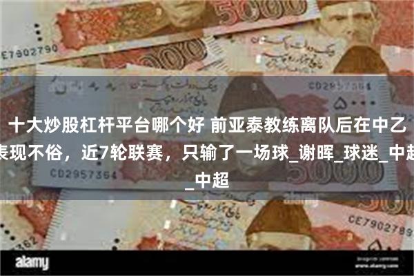 十大炒股杠杆平台哪个好 前亚泰教练离队后在中乙表现不俗，近7轮联赛，只输了一场球_谢晖_球迷_中超