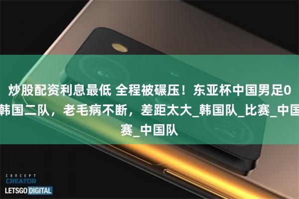 炒股配资利息最低 全程被碾压！东亚杯中国男足0-3韩国二队，老毛病不断，差距太大_韩国队_比赛_中国队