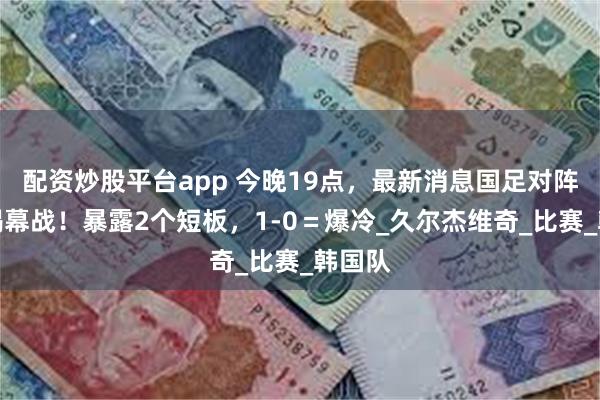 配资炒股平台app 今晚19点，最新消息国足对阵韩国揭幕战！暴露2个短板，1-0＝爆冷_久尔杰维奇_比赛_韩国队