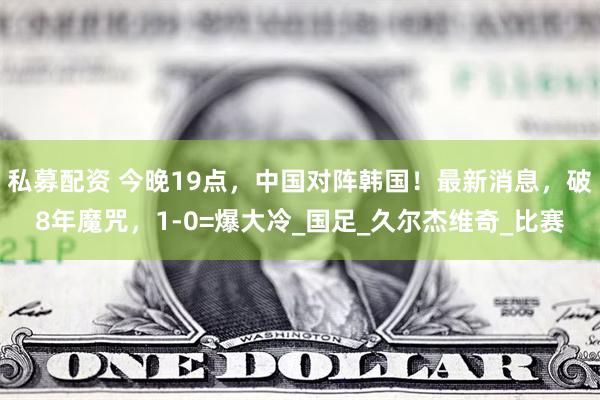 私募配资 今晚19点，中国对阵韩国！最新消息，破8年魔咒，1-0=爆大冷_国足_久尔杰维奇_比赛