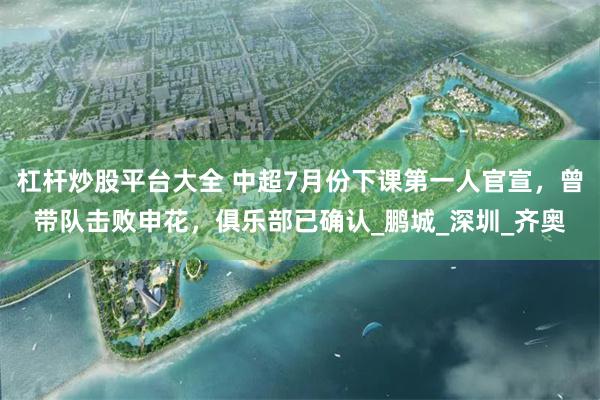 杠杆炒股平台大全 中超7月份下课第一人官宣，曾带队击败申花，俱乐部已确认_鹏城_深圳_齐奥