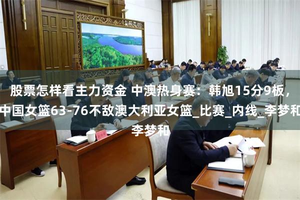 股票怎样看主力资金 中澳热身赛：韩旭15分9板，中国女篮63-76不敌澳大利亚女篮_比赛_内线_李梦和
