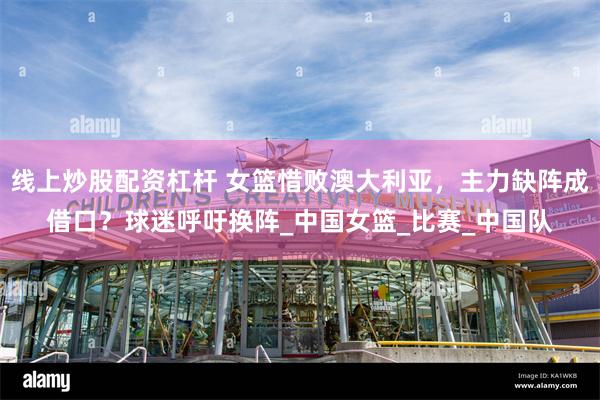 线上炒股配资杠杆 女篮惜败澳大利亚，主力缺阵成借口？球迷呼吁换阵_中国女篮_比赛_中国队
