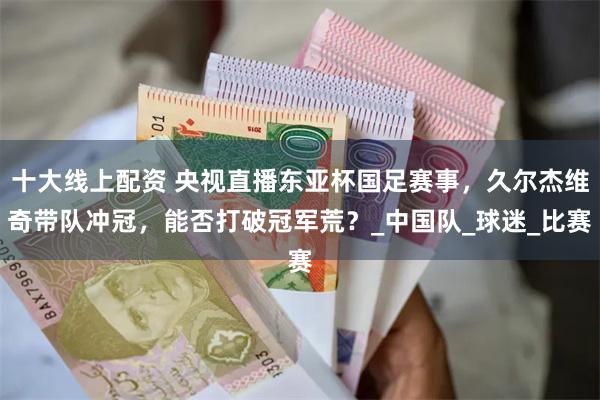 十大线上配资 央视直播东亚杯国足赛事，久尔杰维奇带队冲冠，能否打破冠军荒？_中国队_球迷_比赛