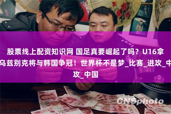股票线上配资知识网 国足真要崛起了吗？U16拿下乌兹别克将与韩国争冠！世界杯不是梦_比赛_进攻_中国