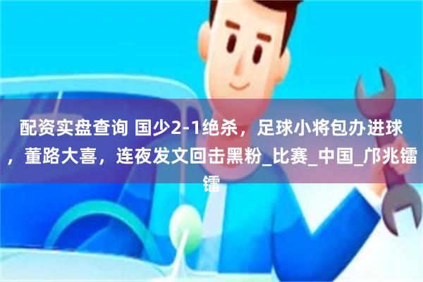 配资实盘查询 国少2-1绝杀，足球小将包办进球，董路大喜，连夜发文回击黑粉_比赛_中国_邝兆镭