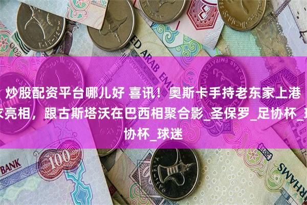 炒股配资平台哪儿好 喜讯！奥斯卡手持老东家上港球衣亮相，跟古斯塔沃在巴西相聚合影_圣保罗_足协杯_球迷