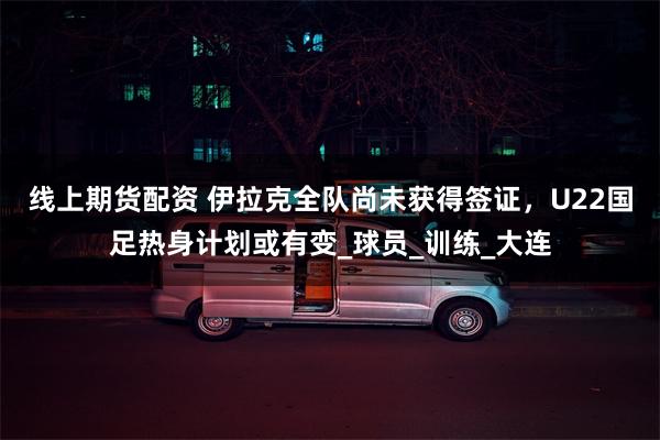 线上期货配资 伊拉克全队尚未获得签证，U22国足热身计划或有变_球员_训练_大连